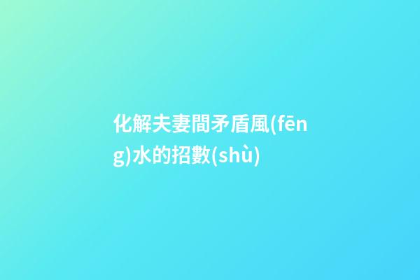 化解夫妻間矛盾風(fēng)水的招數(shù)
