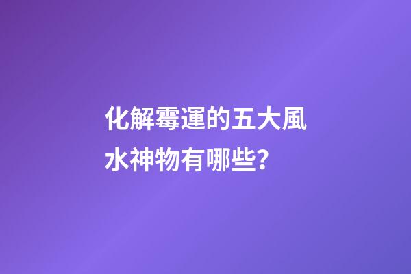 化解霉運的五大風水神物有哪些？