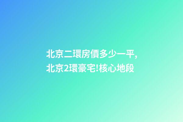 北京二環房價多少一平,北京2環豪宅!核心地段-第1張-觀點-玄機派
