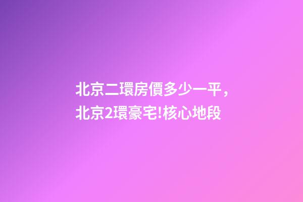 北京二環房價多少一平，北京2環豪宅!核心地段-第1張-觀點-玄機派