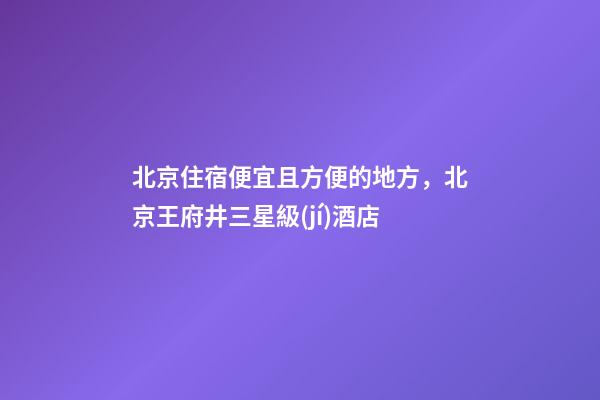 北京住宿便宜且方便的地方，北京王府井三星級(jí)酒店