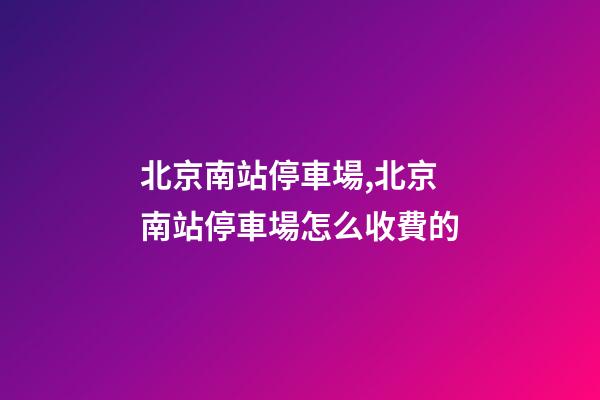 北京南站停車場,北京南站停車場怎么收費的-第1張-觀點-玄機派