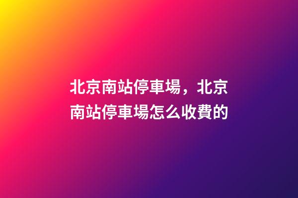 北京南站停車場，北京南站停車場怎么收費的-第1張-觀點-玄機派