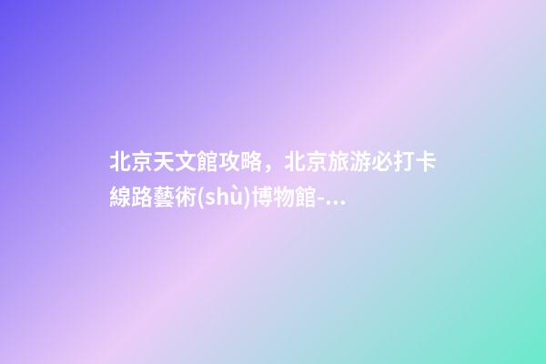 北京天文館攻略，北京旅游必打卡線路(六)藝術(shù)博物館-動(dòng)物園-古動(dòng)物館-天文館-第1張-觀點(diǎn)-玄機(jī)派
