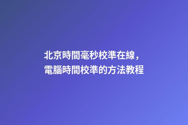 北京時間毫秒校準在線，電腦時間校準的方法教程-第1張-觀點-玄機派