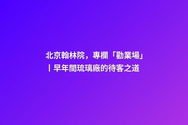 北京翰林院，專欄「勸業場」丨早年間琉璃廠的待客之道-第1張-觀點-玄機派