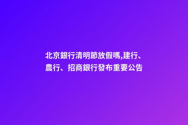 北京銀行清明節放假嗎,建行、農行、招商銀行發布重要公告-第1張-觀點-玄機派