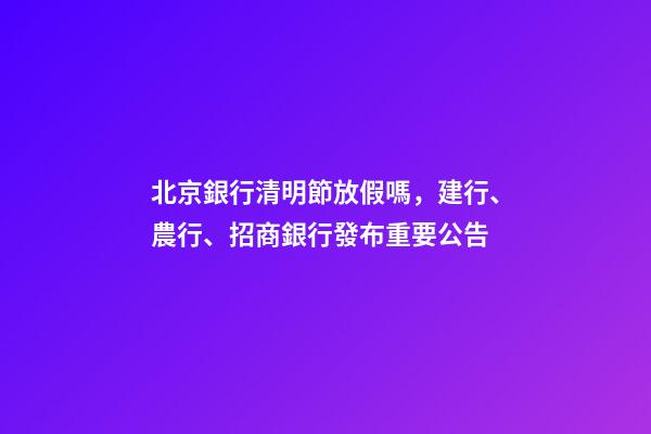 北京銀行清明節放假嗎，建行、農行、招商銀行發布重要公告-第1張-觀點-玄機派
