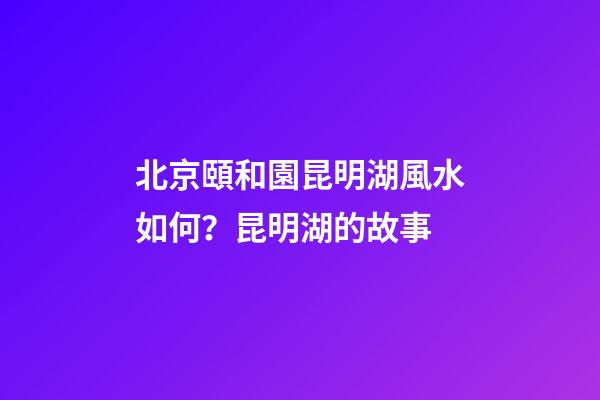 北京頤和園昆明湖風水如何？昆明湖的故事