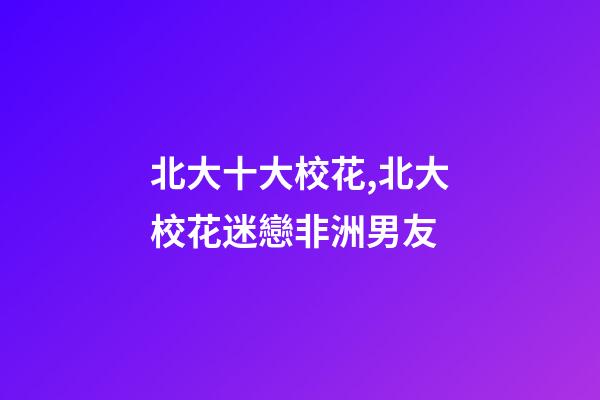 北大十大校花,北大校花迷戀非洲男友-第1張-觀點-玄機派