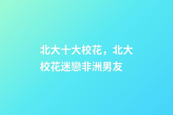北大十大校花，北大校花迷戀非洲男友-第1張-觀點-玄機派