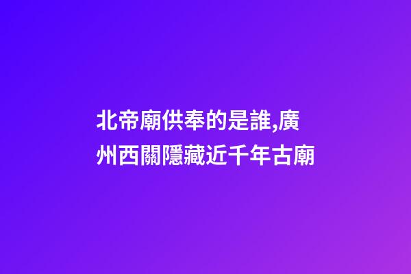 北帝廟供奉的是誰,廣州西關隱藏近千年古廟-第1張-觀點-玄機派