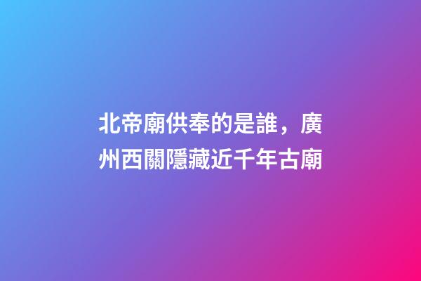 北帝廟供奉的是誰，廣州西關隱藏近千年古廟-第1張-觀點-玄機派