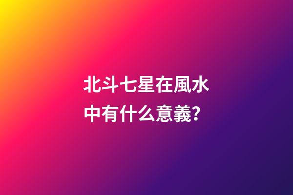 北斗七星在風水中有什么意義？