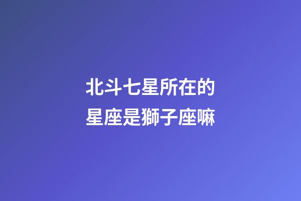北斗七星所在的星座是獅子座嘛-第1張-星座運勢-玄機派