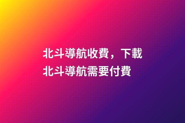 北斗導航收費，下載北斗導航需要付費-第1張-觀點-玄機派