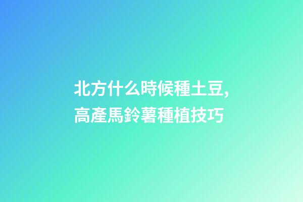 北方什么時候種土豆,高產馬鈴薯種植技巧-第1張-觀點-玄機派