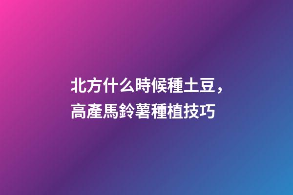 北方什么時候種土豆，高產馬鈴薯種植技巧-第1張-觀點-玄機派