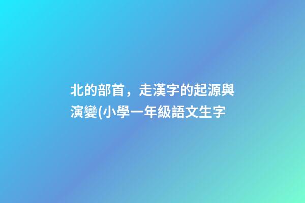 北的部首，走漢字的起源與演變(小學一年級語文生字-第1張-觀點-玄機派