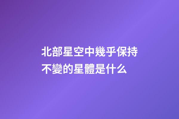 北部星空中幾乎保持不變的星體是什么-第1張-星座運勢-玄機派