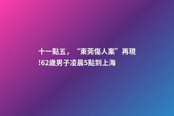 十一點五，“東莞傷人案”再現!62歲男子凌晨5點到上海