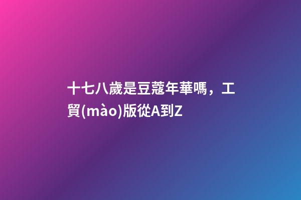 十七八歲是豆蔻年華嗎，工貿(mào)版從A到Z-第1張-觀點(diǎn)-玄機(jī)派