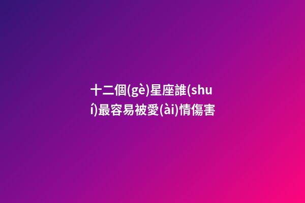 十二個(gè)星座誰(shuí)最容易被愛(ài)情傷害-第1張-星座運(yùn)勢(shì)-玄機(jī)派