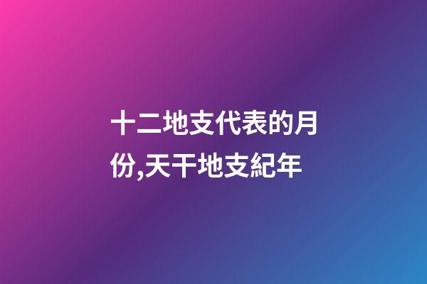 十二地支代表的月份,天干地支紀年-第1張-觀點-玄機派