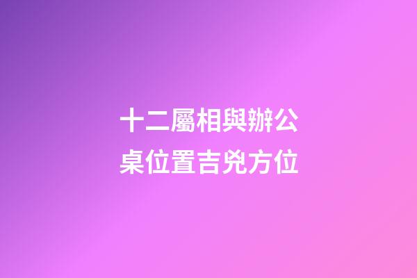 十二屬相與辦公桌位置吉兇方位