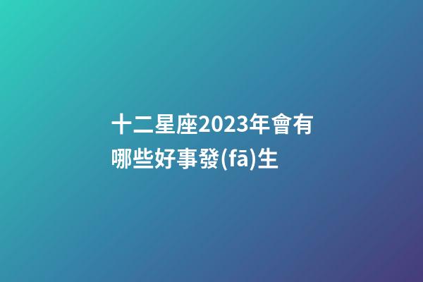 十二星座2023年會有哪些好事發(fā)生-第1張-星座運勢-玄機派