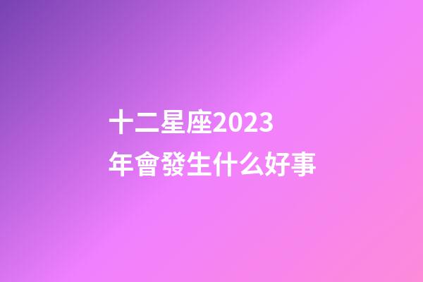 十二星座2023年會發生什么好事-第1張-星座運勢-玄機派