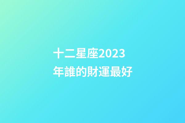 十二星座2023年誰的財運最好-第1張-星座運勢-玄機派