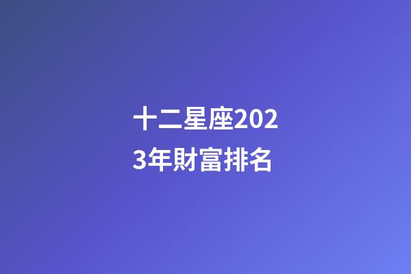 十二星座2023年財富排名-第1張-星座運勢-玄機派