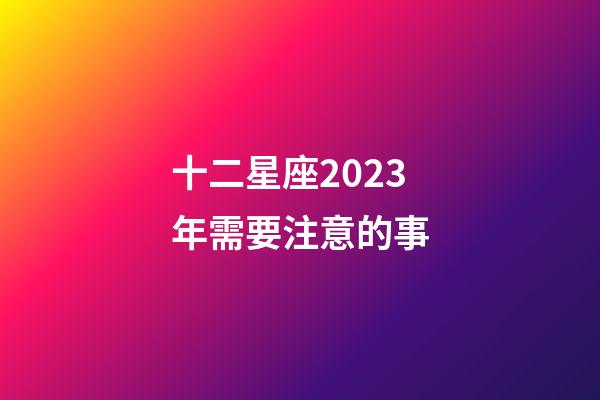 十二星座2023年需要注意的事-第1張-星座運勢-玄機派