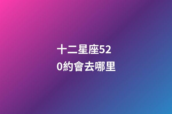 十二星座520約會去哪里-第1張-星座運勢-玄機派