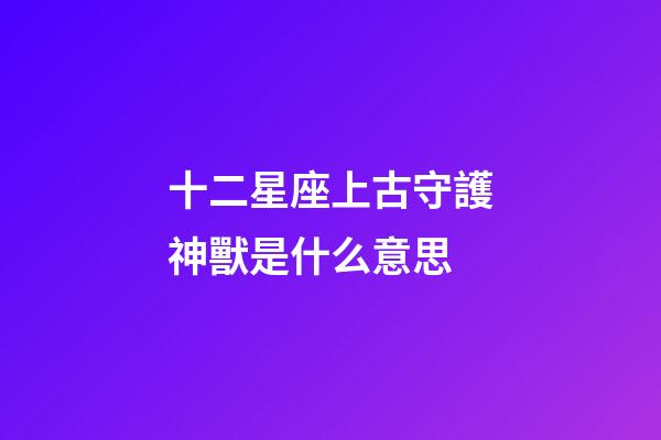 十二星座上古守護神獸是什么意思-第1張-星座運勢-玄機派