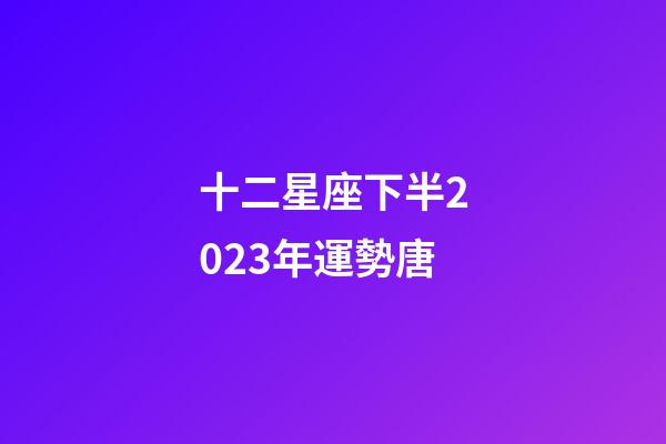 十二星座下半2023年運勢唐-第1張-星座運勢-玄機派