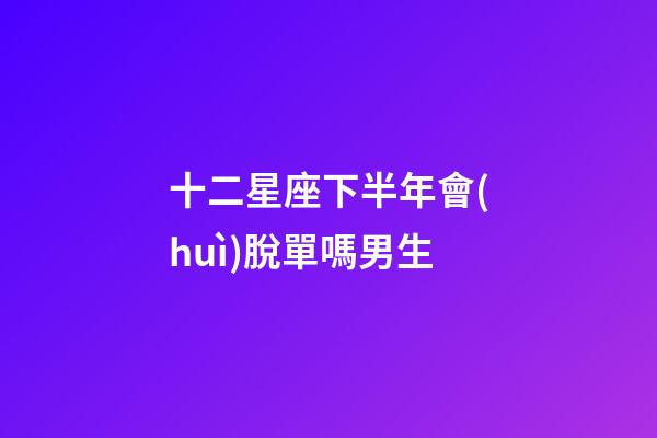 十二星座下半年會(huì)脫單嗎男生-第1張-星座運(yùn)勢(shì)-玄機(jī)派