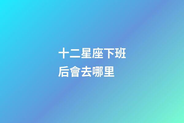 十二星座下班后會去哪里-第1張-星座運勢-玄機派
