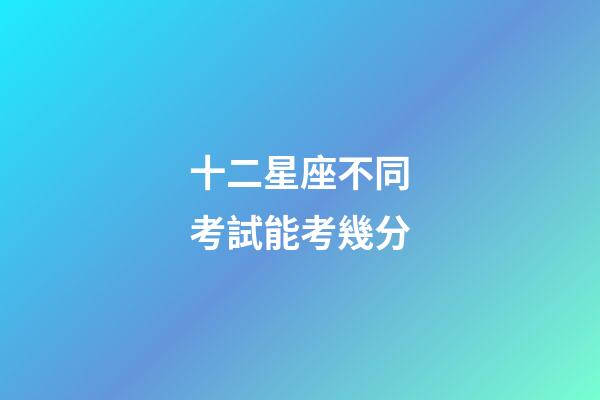 十二星座不同考試能考幾分-第1張-星座運(yùn)勢-玄機(jī)派