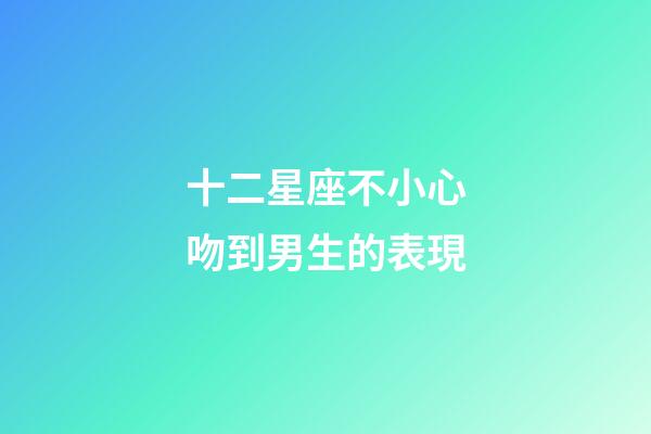 十二星座不小心吻到男生的表現-第1張-星座運勢-玄機派