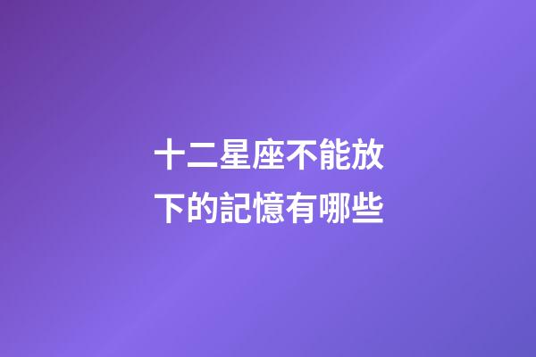 十二星座不能放下的記憶有哪些-第1張-星座運勢-玄機派