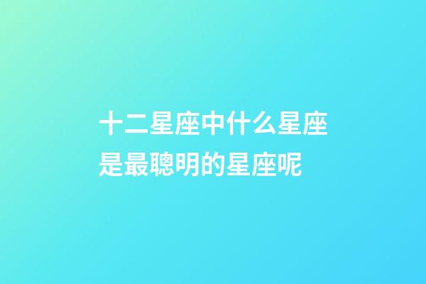 十二星座中什么星座是最聰明的星座呢-第1張-星座運勢-玄機派