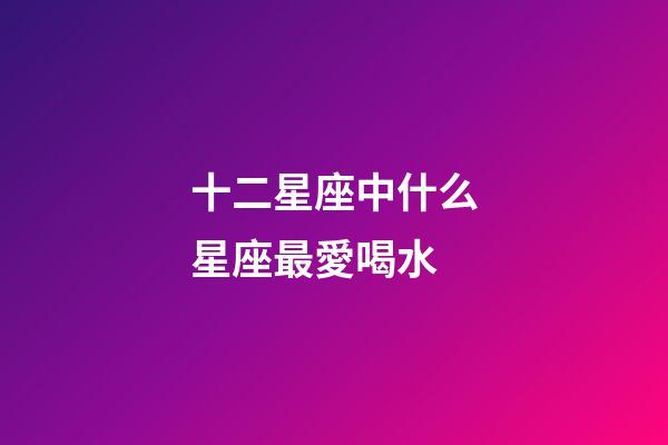 十二星座中什么星座最愛喝水-第1張-星座運勢-玄機派
