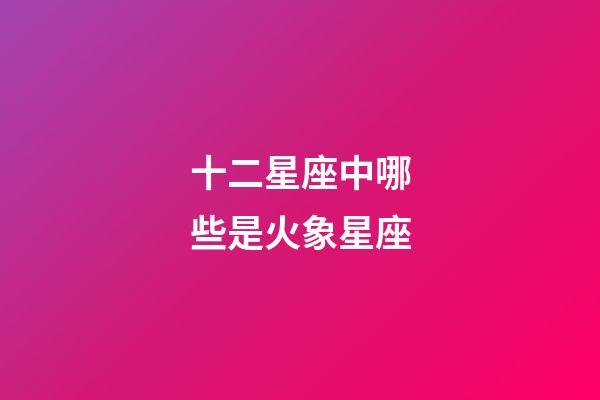 十二星座中哪些是火象星座-第1張-星座運勢-玄機派