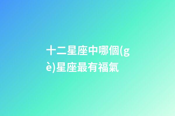 十二星座中哪個(gè)星座最有福氣-第1張-星座運(yùn)勢(shì)-玄機(jī)派