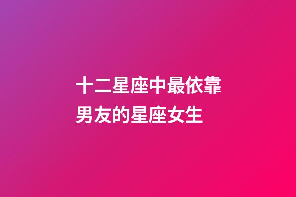 十二星座中最依靠男友的星座女生-第1張-星座運勢-玄機派
