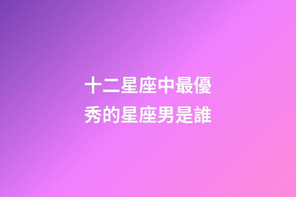 十二星座中最優秀的星座男是誰-第1張-星座運勢-玄機派