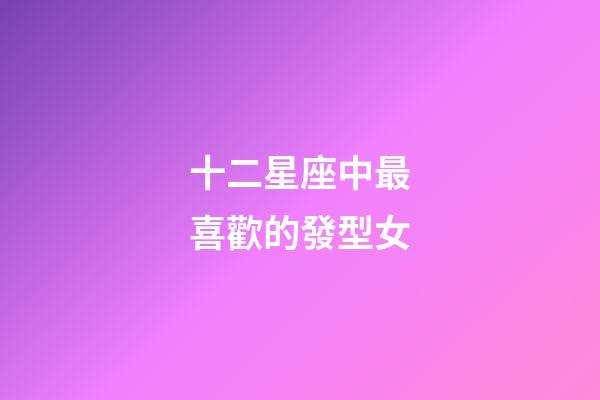 十二星座中最喜歡的發型女-第1張-星座運勢-玄機派