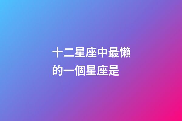 十二星座中最懶的一個星座是-第1張-星座運勢-玄機派